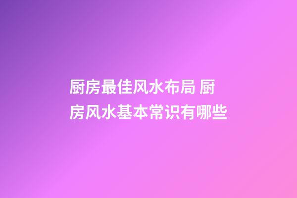 厨房最佳风水布局 厨房风水基本常识有哪些
